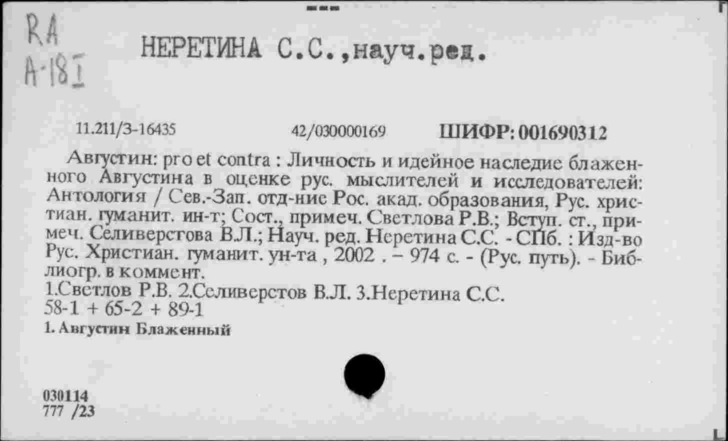 ﻿НЕРЕТИНА С.С.,науч.ред.
11.211/3-16435	42/030000169 ШИФР: 001690312
Августин: proet contra : Личность и идейное наследие блаженного Августина в оценке рус. мыслителей и исследователей: Антология / Сев.-Зап. отд-ние Рос. акад, образования, Рус. христиан. гуманит. ин-т; Сост., примеч. Светлова Р.В.; Вступ. ст. примем. Селиверстова ВЛ.; Науч. ред. НсретинаС.С. - СПб. : Изд-во Рус. Христиан, гуманит. ун-та , 2002 . - 974 с. - (Рус. путь). - Биб-лиогр. в коммент.
1.Свстлов Р.В. 2.Селиверстов В.Л. З.Неретина С.С.
58-1 + 65-2 + 89-1
1. Августин Блаженный
030114
777 /23